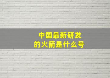 中国最新研发的火箭是什么号