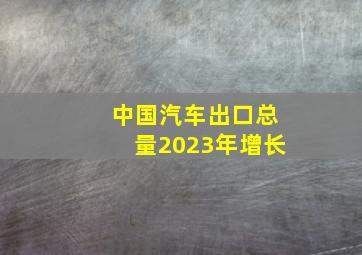 中国汽车出口总量2023年增长