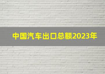 中国汽车出口总额2023年