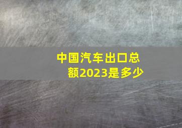 中国汽车出口总额2023是多少