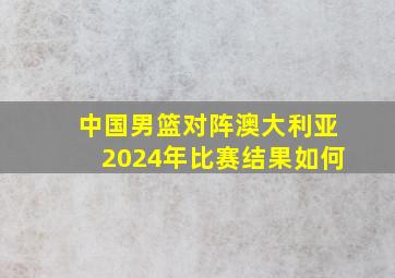 中国男篮对阵澳大利亚2024年比赛结果如何