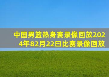 中国男篮热身赛录像回放2024年82月22曰比赛录像回放