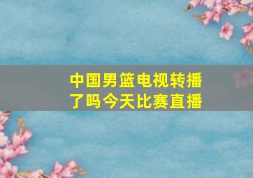 中国男篮电视转播了吗今天比赛直播