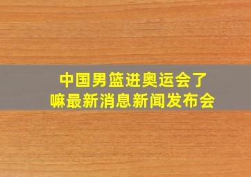 中国男篮进奥运会了嘛最新消息新闻发布会