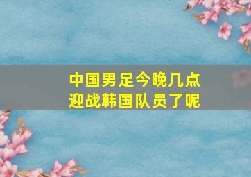 中国男足今晚几点迎战韩国队员了呢