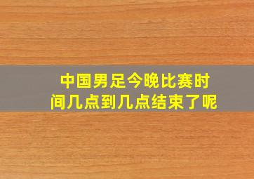 中国男足今晚比赛时间几点到几点结束了呢