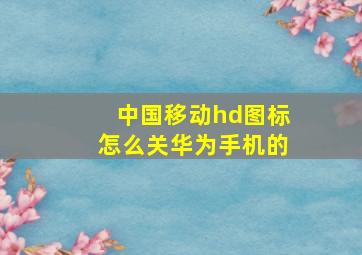 中国移动hd图标怎么关华为手机的