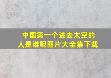 中国第一个进去太空的人是谁呢图片大全集下载