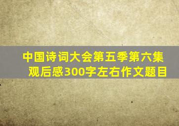 中国诗词大会第五季第六集观后感300字左右作文题目