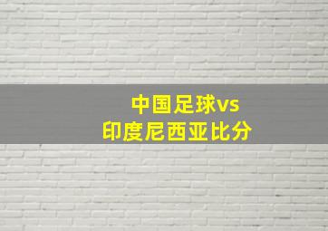 中国足球vs印度尼西亚比分