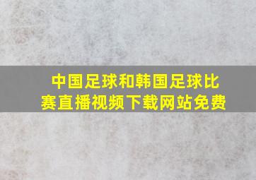 中国足球和韩国足球比赛直播视频下载网站免费