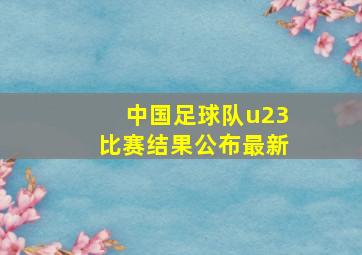 中国足球队u23比赛结果公布最新