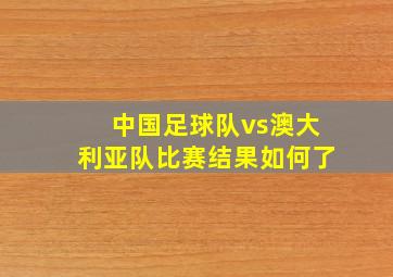 中国足球队vs澳大利亚队比赛结果如何了