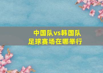 中国队vs韩国队足球赛场在哪举行