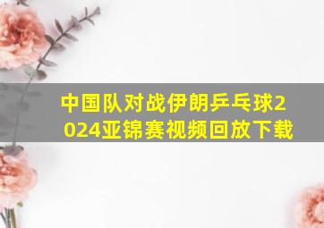 中国队对战伊朗乒乓球2024亚锦赛视频回放下载