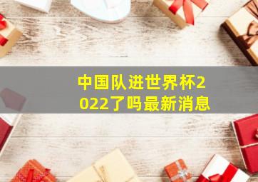 中国队进世界杯2022了吗最新消息