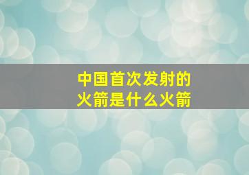 中国首次发射的火箭是什么火箭