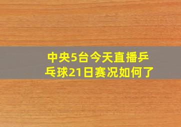 中央5台今天直播乒乓球21日赛况如何了