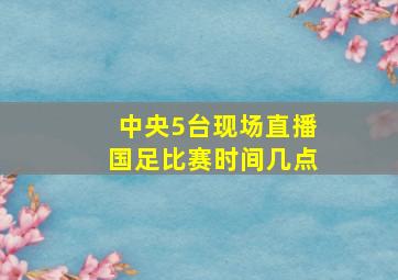 中央5台现场直播国足比赛时间几点