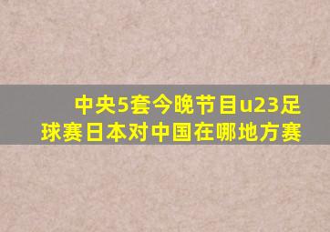 中央5套今晚节目u23足球赛日本对中国在哪地方赛