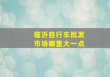 临沂自行车批发市场哪里大一点