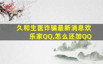 久和生医诈骗最新消息欢乐家QQ,怎么还加QQ