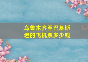 乌鲁木齐至巴基斯坦的飞机票多少钱