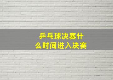 乒乓球决赛什么时间进入决赛