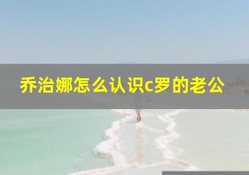 乔治娜怎么认识c罗的老公