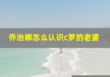 乔治娜怎么认识c罗的老婆