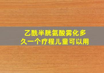 乙酰半胱氨酸雾化多久一个疗程儿童可以用