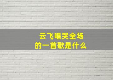 云飞唱哭全场的一首歌是什么