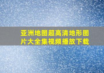 亚洲地图超高清地形图片大全集视频播放下载