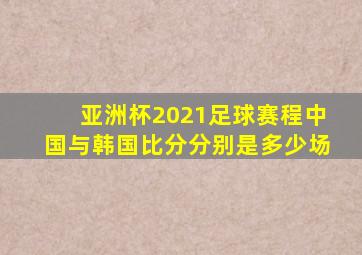 亚洲杯2021足球赛程中国与韩国比分分别是多少场