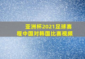 亚洲杯2021足球赛程中国对韩国比赛视频