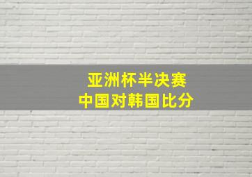 亚洲杯半决赛中国对韩国比分