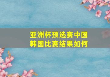 亚洲杯预选赛中国韩国比赛结果如何