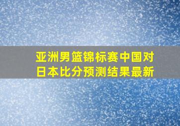 亚洲男篮锦标赛中国对日本比分预测结果最新