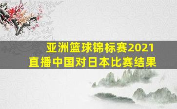 亚洲篮球锦标赛2021直播中国对日本比赛结果