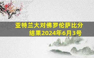 亚特兰大对佛罗伦萨比分结果2024年6月3号