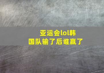 亚运会lol韩国队输了后谁赢了