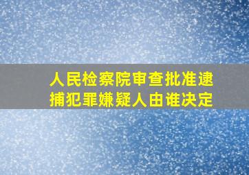 人民检察院审查批准逮捕犯罪嫌疑人由谁决定