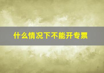 什么情况下不能开专票