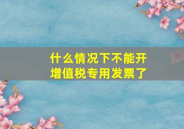 什么情况下不能开增值税专用发票了