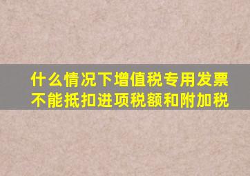 什么情况下增值税专用发票不能抵扣进项税额和附加税