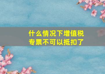 什么情况下增值税专票不可以抵扣了