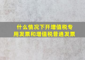 什么情况下开增值税专用发票和增值税普通发票