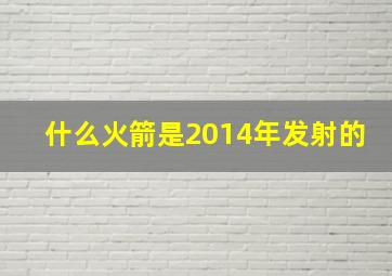 什么火箭是2014年发射的