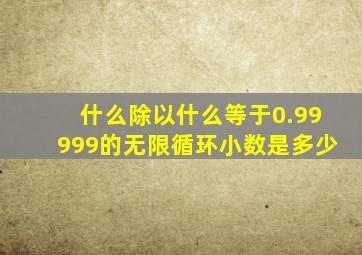 什么除以什么等于0.99999的无限循环小数是多少