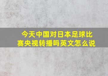 今天中国对日本足球比赛央视转播吗英文怎么说